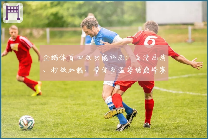 企鹅体育回放功能评测：高清画质、秒级加载，带你重温每场巅峰赛事精彩瞬间
