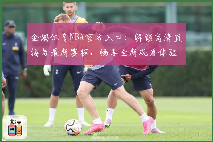 企鹅体育NBA官方入口：解锁高清直播与最新赛程，畅享全新观看体验