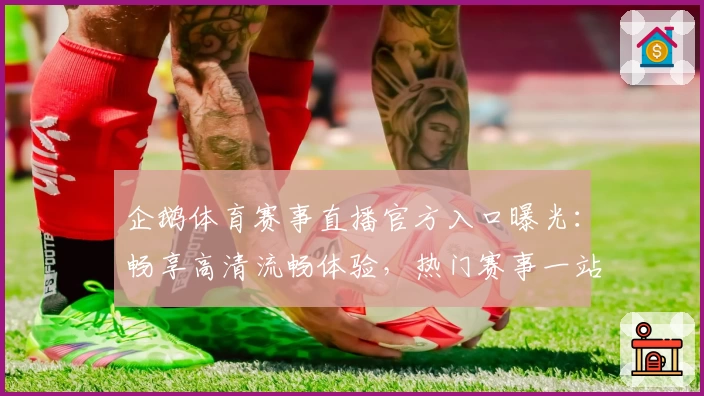 企鹅体育赛事直播官方入口曝光：畅享高清流畅体验，热门赛事一站观看攻略