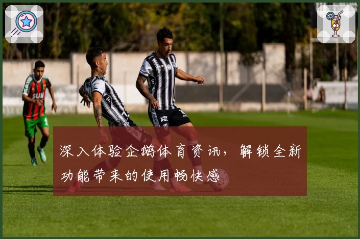 深入体验企鹅体育资讯，解锁全新功能带来的使用畅快感