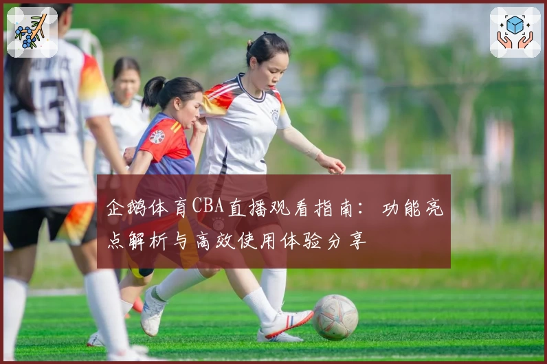 企鹅体育CBA直播观看指南:功能亮点解析与高效使用体验分享