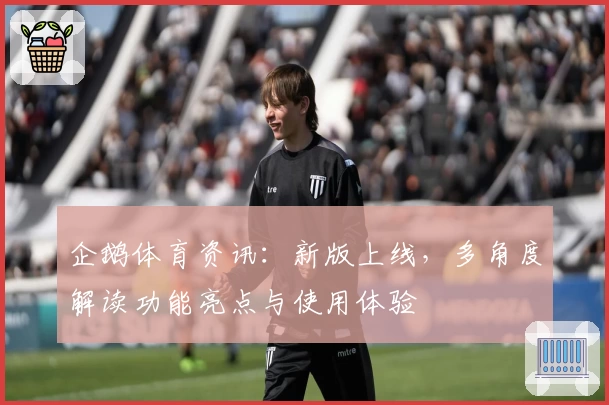 企鹅体育资讯：新版上线，多角度解读功能亮点与使用体验