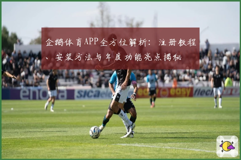 企鹅体育APP全方位解析：注册教程、安装方法与年度功能亮点揭秘